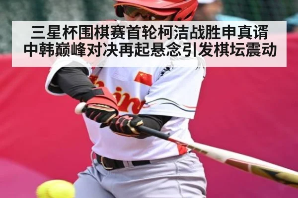 三星杯围棋赛首轮柯洁战胜申真谞 中韩巅峰对决再起悬念引发棋坛震动