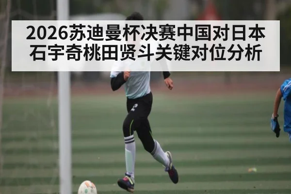 2026苏迪曼杯决赛中国对日本石宇奇桃田贤斗关键对位分析